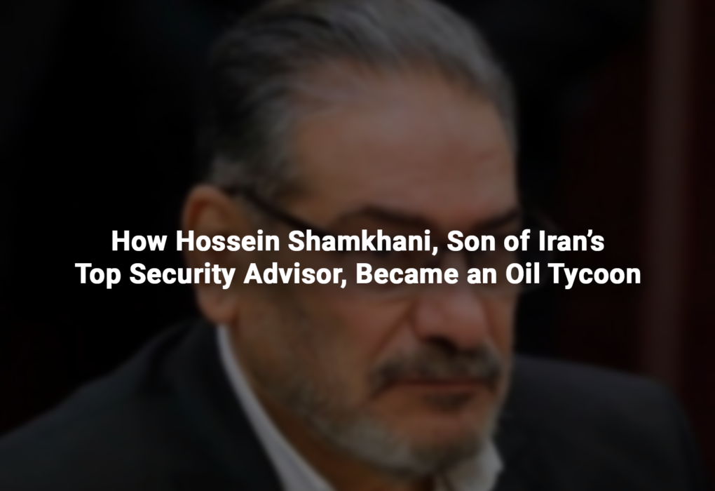 How Hossein Shamkhani, Son of Iran’s Top Security Advisor, Became an Oil Tycoon