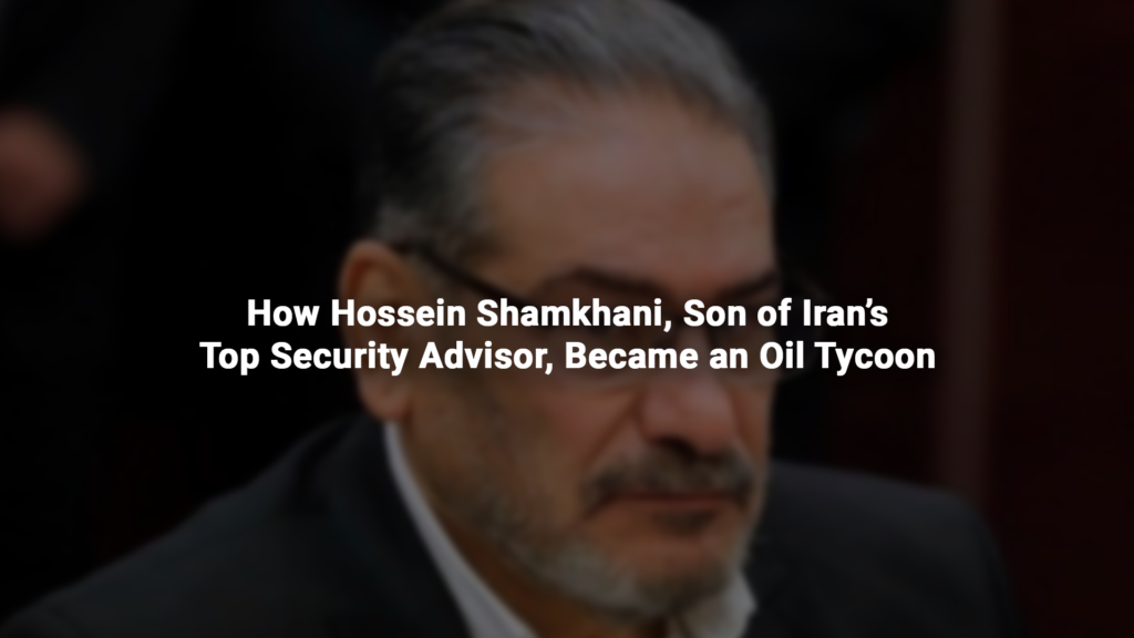 How Hossein Shamkhani, Son of Iran’s Top Security Advisor, Became an Oil Tycoon